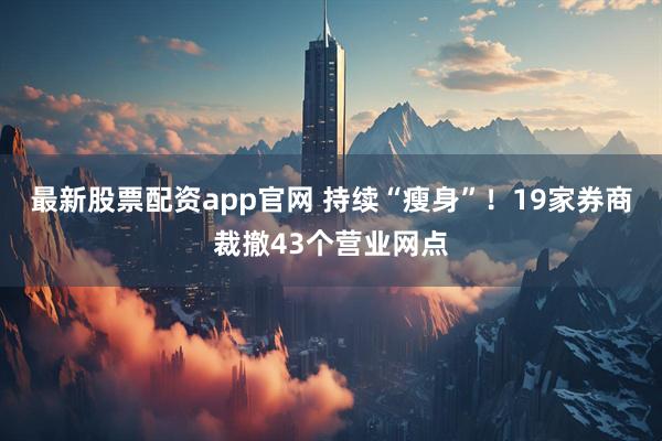 最新股票配资app官网 持续“瘦身”！19家券商裁撤43个营业网点