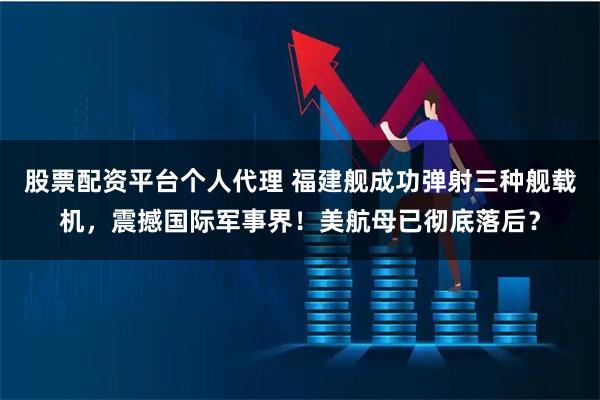 股票配资平台个人代理 福建舰成功弹射三种舰载机，震撼国际军事界！美航母已彻底落后？