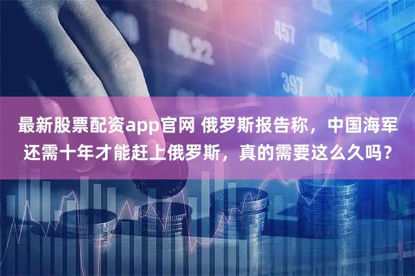 最新股票配资app官网 俄罗斯报告称，中国海军还需十年才能赶上俄罗斯，真的需要这么久吗？
