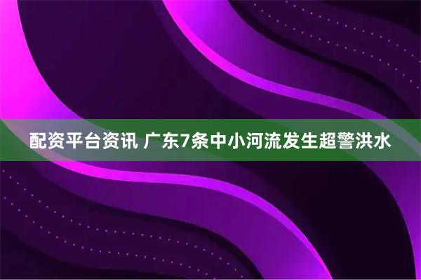配资平台资讯 广东7条中小河流发生超警洪水