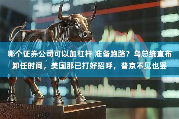 哪个证券公司可以加杠杆 准备跑路？乌总统宣布卸任时间，美国那已打好招呼，普京不见也罢