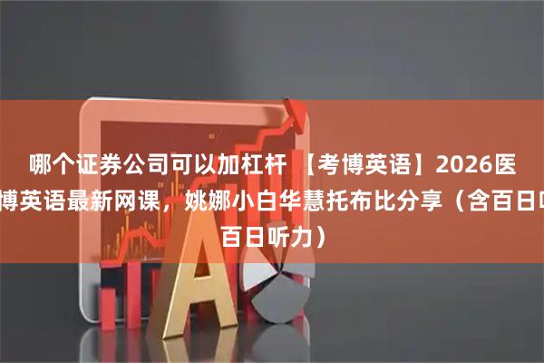 哪个证券公司可以加杠杆 【考博英语】2026医学考博英语最新网课，姚娜小白华慧托布比分享（含百日听力）