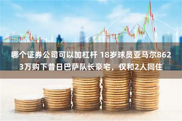 哪个证券公司可以加杠杆 18岁球员亚马尔8623万购下昔日巴萨队长豪宅，仅和2人同住
