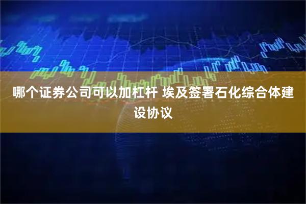 哪个证券公司可以加杠杆 埃及签署石化综合体建设协议