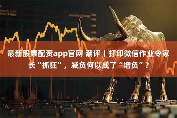 最新股票配资app官网 潮评丨打印微信作业令家长“抓狂”，减负何以成了“增负”？