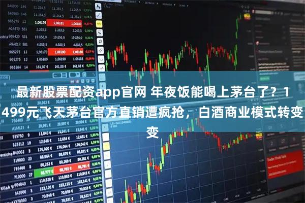 最新股票配资app官网 年夜饭能喝上茅台了？1499元飞天茅台官方直销遭疯抢，白酒商业模式转变