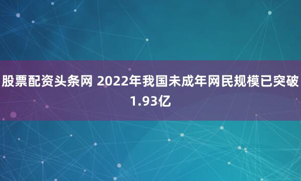 股票配资头条网 2022年我国未成年网民规模已突破1.93亿
