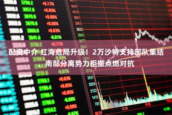 配资中介 红海危局升级！2万沙特支持部队集结，南部分离势力拒撤点燃对抗