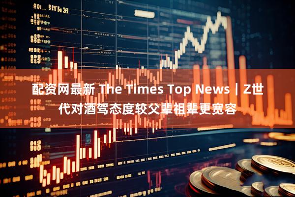 配资网最新 The Times Top News｜Z世代对酒驾态度较父辈祖辈更宽容