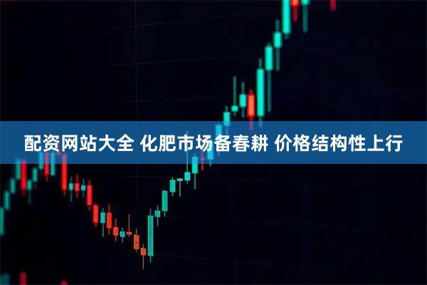 配资网站大全 化肥市场备春耕 价格结构性上行