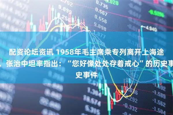 配资论坛资讯 1958年毛主席乘专列离开上海途中，张治中坦率指出：“您好像处处存着戒心”的历史事件