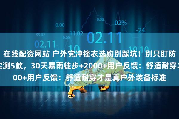 在线配资网站 户外党冲锋衣选购别踩坑！别只盯防风防水，资深领队实测5款，30天暴雨徒步+2000+用户反馈：舒适耐穿才是真户外装备标准