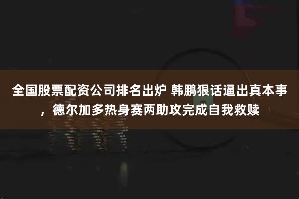 全国股票配资公司排名出炉 韩鹏狠话逼出真本事，德尔加多热身赛两助攻完成自我救赎