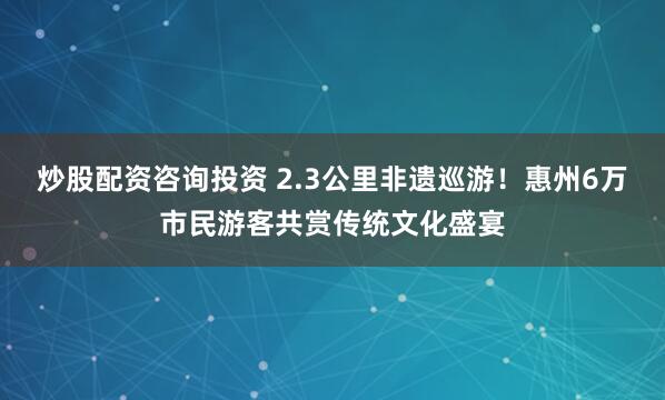 炒股配资咨询投资 2.3公里非遗巡游！惠州6万市民游客共赏传统文化盛宴