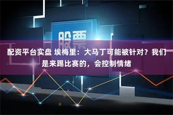配资平台实盘 埃梅里：大马丁可能被针对？我们是来踢比赛的，会控制情绪