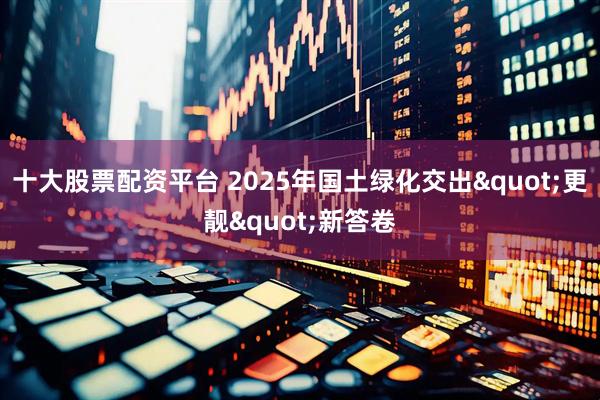 十大股票配资平台 2025年国土绿化交出"更靓"新答卷