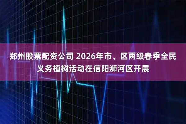 郑州股票配资公司 2026年市、区两级春季全民义务植树活动在信阳浉河区开展