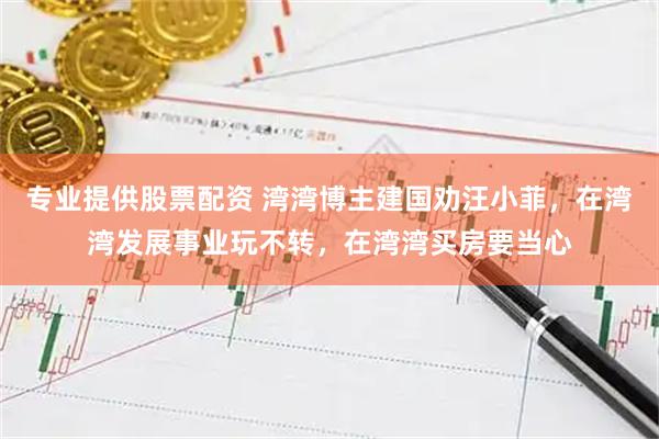 专业提供股票配资 湾湾博主建国劝汪小菲，在湾湾发展事业玩不转，在湾湾买房要当心