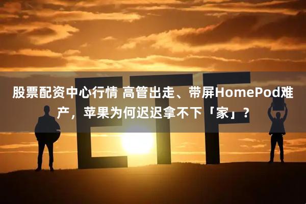 股票配资中心行情 高管出走、带屏HomePod难产，苹果为何迟迟拿不下「家」？