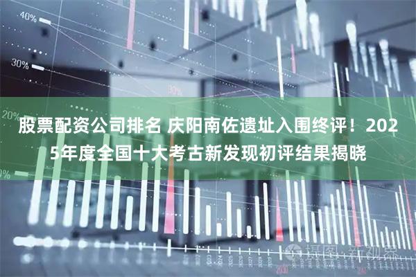 股票配资公司排名 庆阳南佐遗址入围终评！2025年度全国十大考古新发现初评结果揭晓