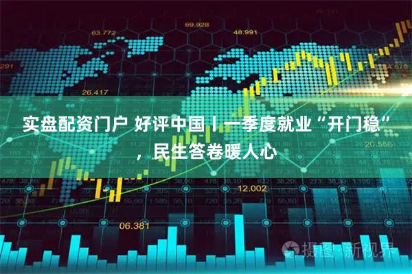 实盘配资门户 好评中国丨一季度就业“开门稳”，民生答卷暖人心