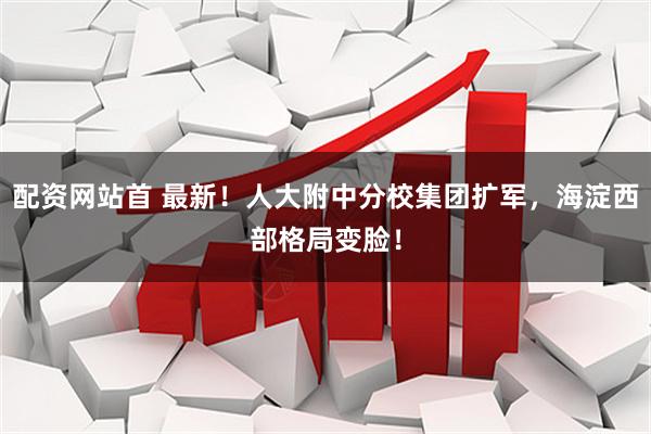 配资网站首 最新！人大附中分校集团扩军，海淀西部格局变脸！