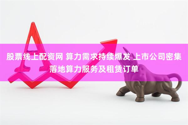 股票线上配资网 算力需求持续爆发 上市公司密集落地算力服务及租赁订单