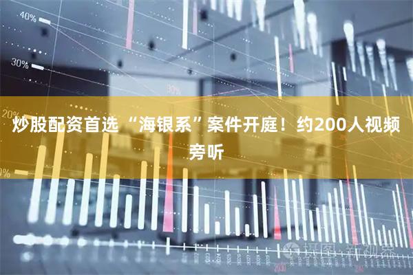 炒股配资首选 “海银系”案件开庭！约200人视频旁听